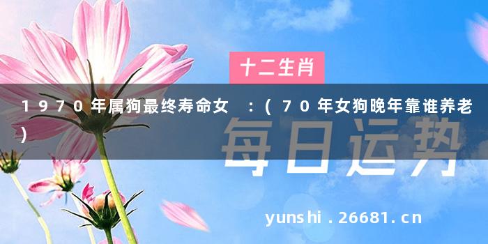 1970年属狗最终寿命女 :(70年女狗晚年靠谁养老)